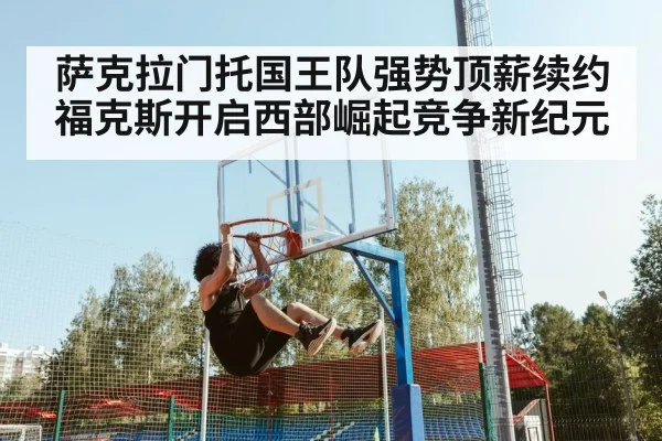 萨克拉门托国王队强势顶薪续约福克斯开启西部崛起竞争新纪元